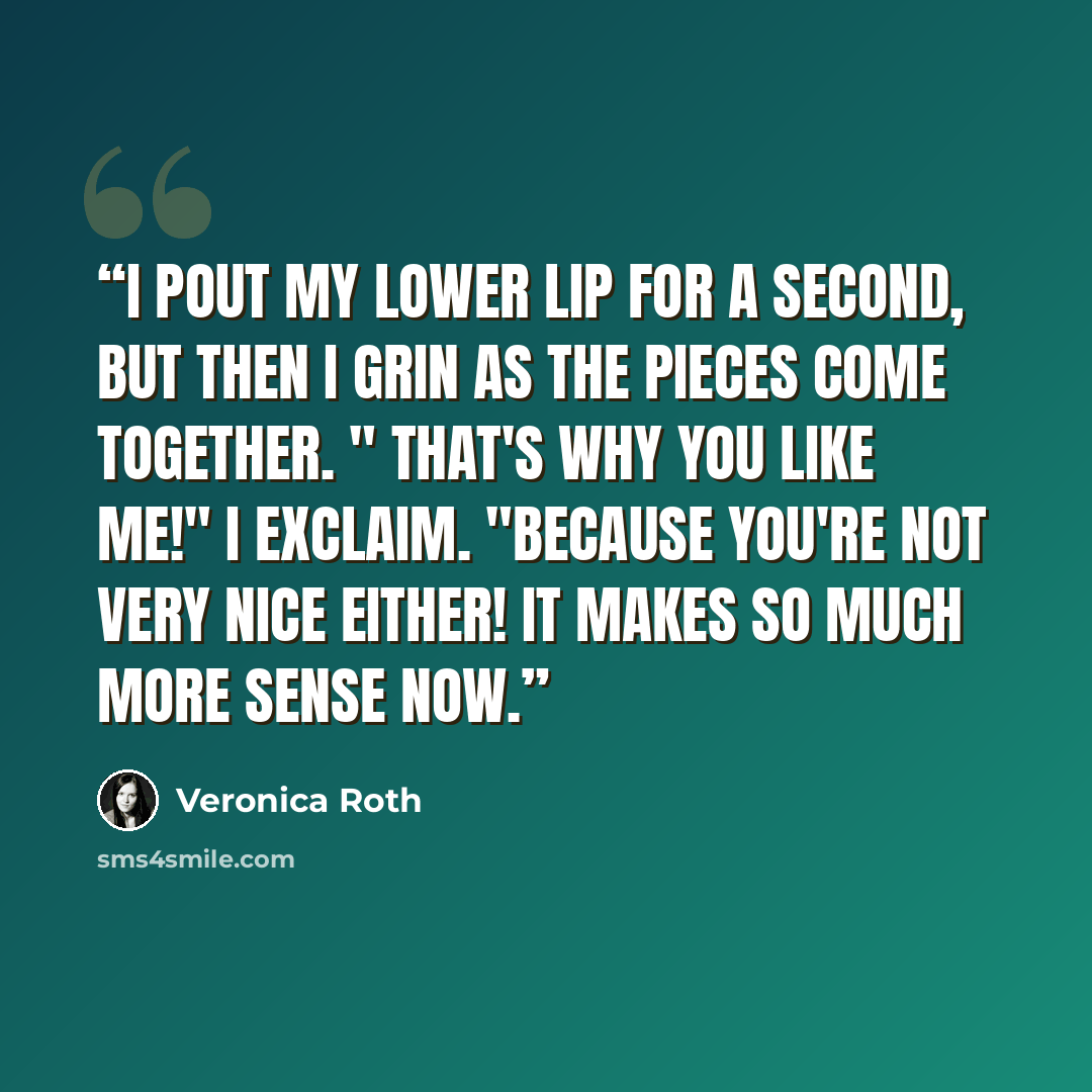 “I pout my lower lip for a second, but then I grin as the pieces come together. " That's why you like me!" I exclaim. "Because you're not very nice either! It makes so much more sense now.” quote by Veronica Roth