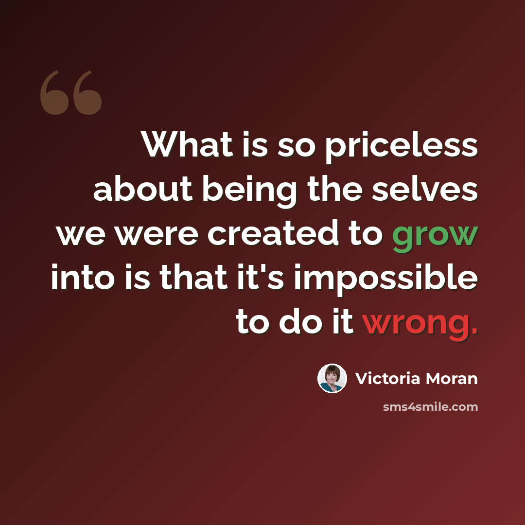 “What is so priceless about being the selves we were created to grow into is that it's impossible to do it wrong.” quote by Victoria Moran