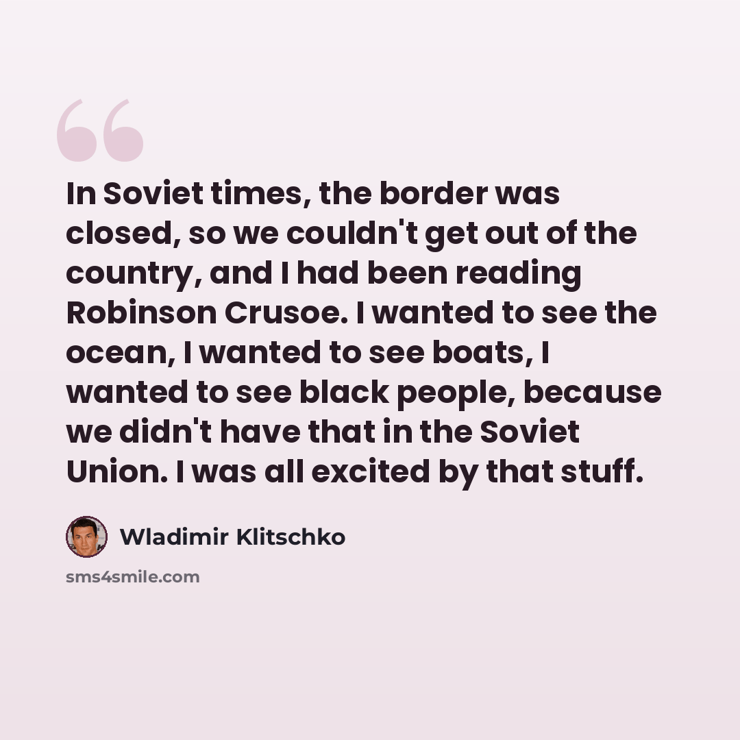 “In Soviet times, the border was closed, so we couldn't get out of the country, and I had been reading Robinson Crusoe. I wanted to see the ocean, I wanted to see boats, I wanted to see black people, because we didn't have that in the Soviet Union. I was all excited by that stuff.” quote by Wladimir Klitschko