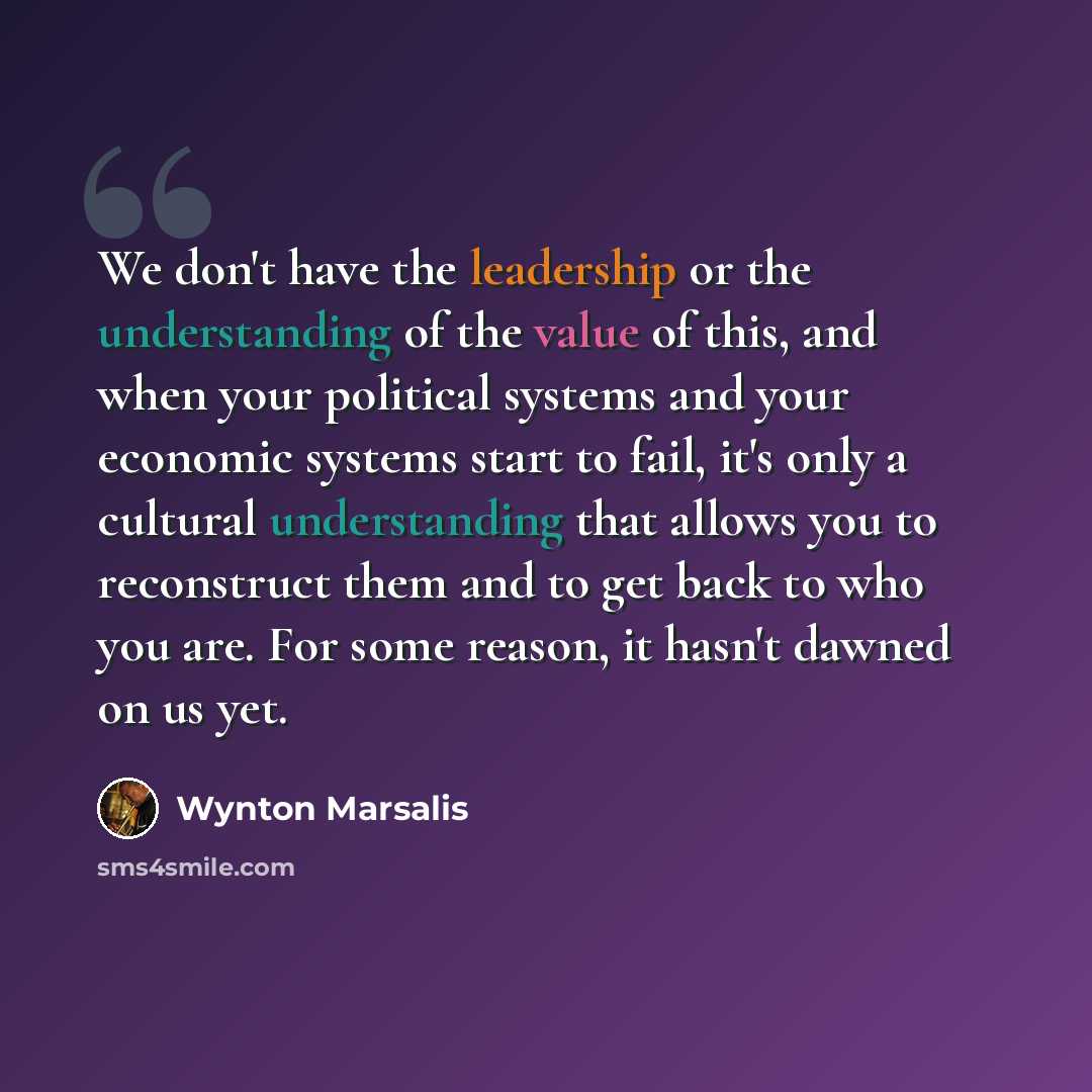 “We don't have the leadership or the understanding of the value of this, and when your political systems and your economic systems start to fail, it's only a cultural understanding that allows you to reconstruct them and to get back to who you are. For some reason, it hasn't dawned on us yet.” quote by Wynton Marsalis