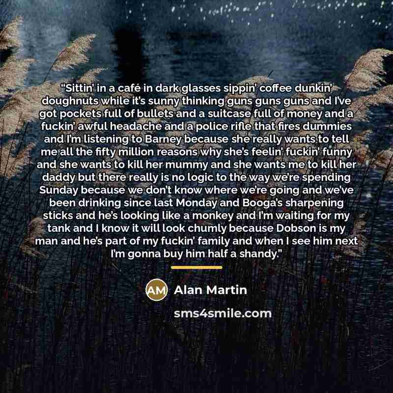 “Sittin’ in a café in dark glasses sippin’ coffee dunkin’ doughnuts while it’s sunny thinking guns guns guns and I’ve got pockets full of bullets and a suitcase full of money and a fuckin’ awful headache and a police rifle that fires dummies and I’m listening to Barney because she really wants to…” quote by Alan Martin