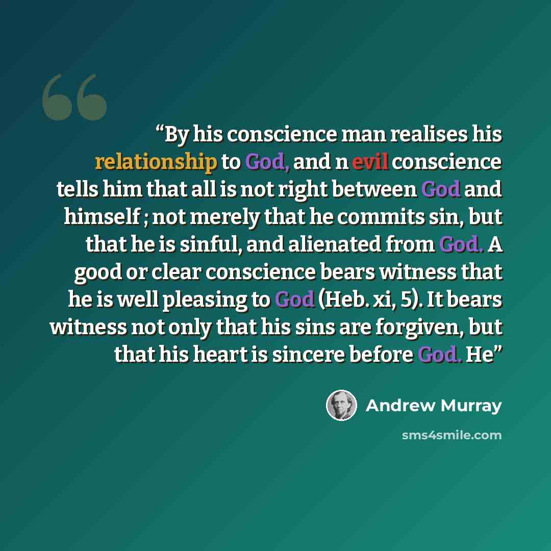 “By his conscience man realises his relationship to God, and n evil conscience tells him that all is not right between God and himself ; not merely that he commits sin, but that he is sinful, and alienated from God. A good or clear conscience bears witness that he is well pleasing to God (Heb. xi…” quote by Andrew Murray