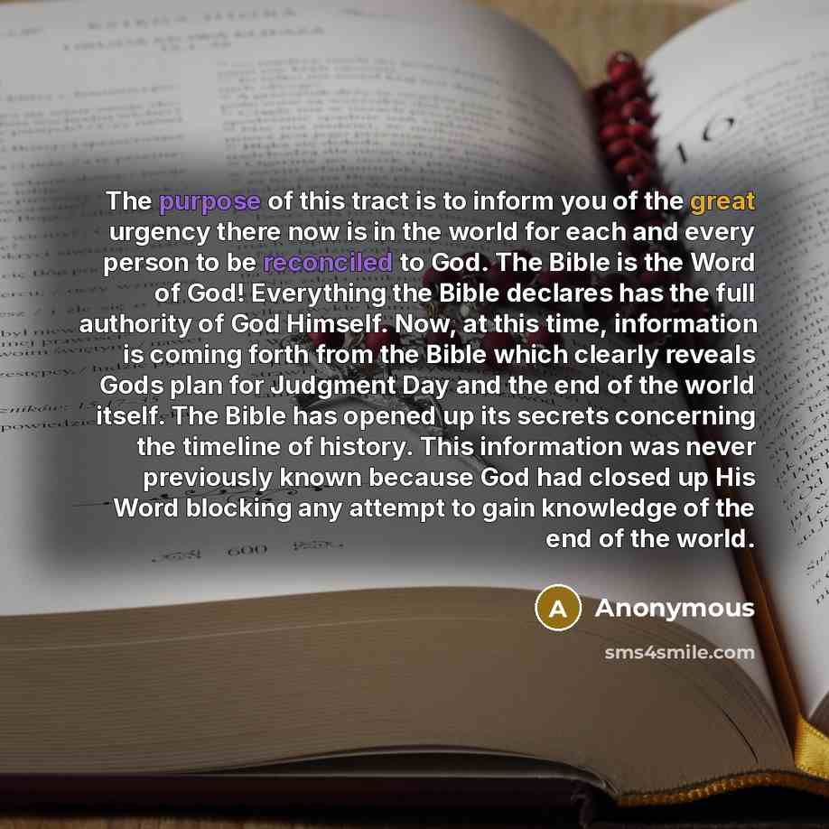 “The purpose of this tract is to inform you of the great urgency there now is in the world for each and every person to be reconciled to God. The Bible is the Word of God! Everything the Bible declares has the full authority of God Himself. Now, at this time, information is coming forth from the…” quote by Anonymous