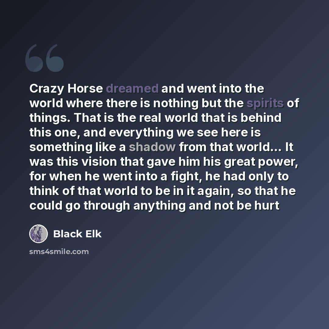 “Crazy Horse dreamed and went into the world where there is nothing but the spirits of things. That is the real world that is behind this one, and everything we see here is something like a shadow from that world… It was this vision that gave him his great power, for when he went into a fight, he…” quote by Black Elk