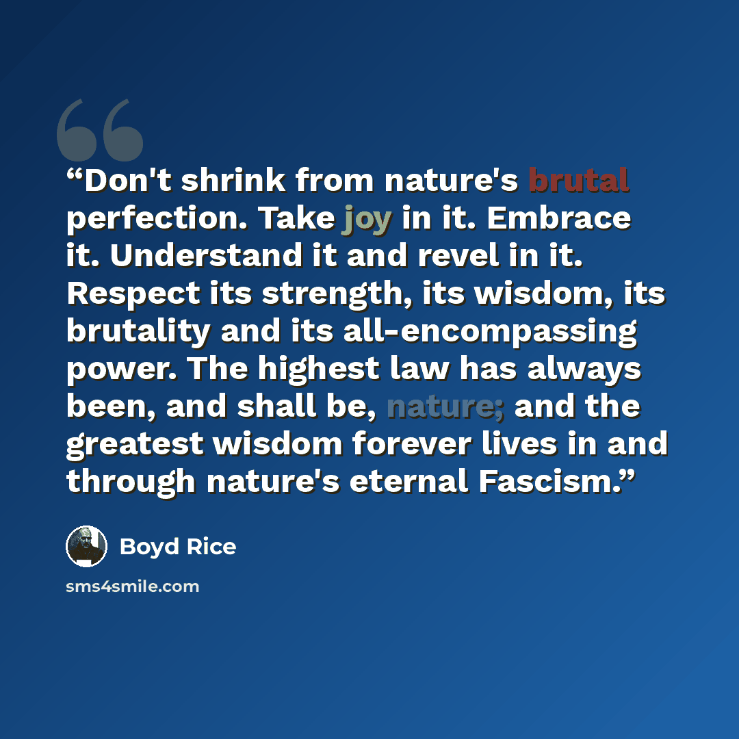 “Don't shrink from nature's brutal perfection. Take joy in it. Embrace it. Understand it and revel in it. Respect its strength, its wisdom, its brutality and its all-encompassing power. The highest law has always been, and shall be, nature; and the greatest wisdom forever lives in and through…” quote by Boyd Rice