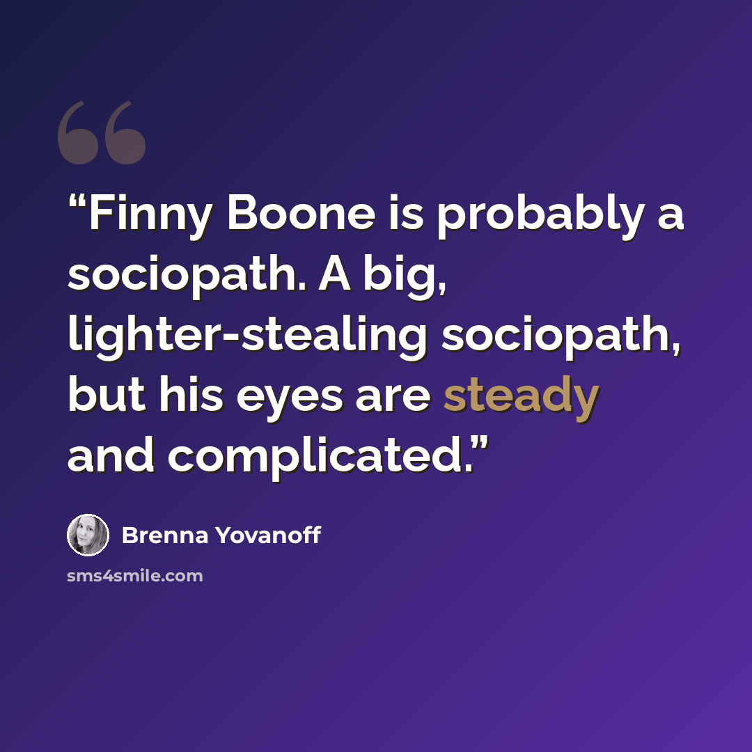 “Finny Boone is probably a sociopath. A big, lighter-stealing sociopath, but his eyes are steady and complicated.” quote by Brenna Yovanoff
