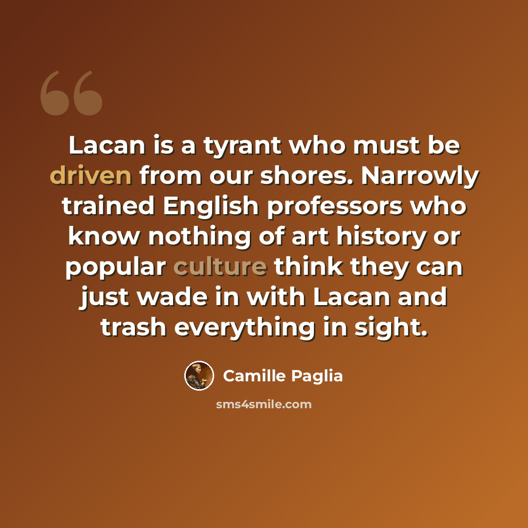“Lacan is a tyrant who must be driven from our shores. Narrowly trained English professors who know nothing of art history or popular culture think they can just wade in with Lacan and trash everything in sight.” quote by Camille Paglia