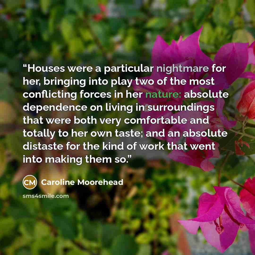 “Houses were a particular nightmare for her, bringing into play two of the most conflicting forces in her nature: absolute dependence on living in surroundings that were both very comfortable and totally to her own taste; and an absolute distaste for the kind of work that went into making them so.” quote by Caroline Moorehead