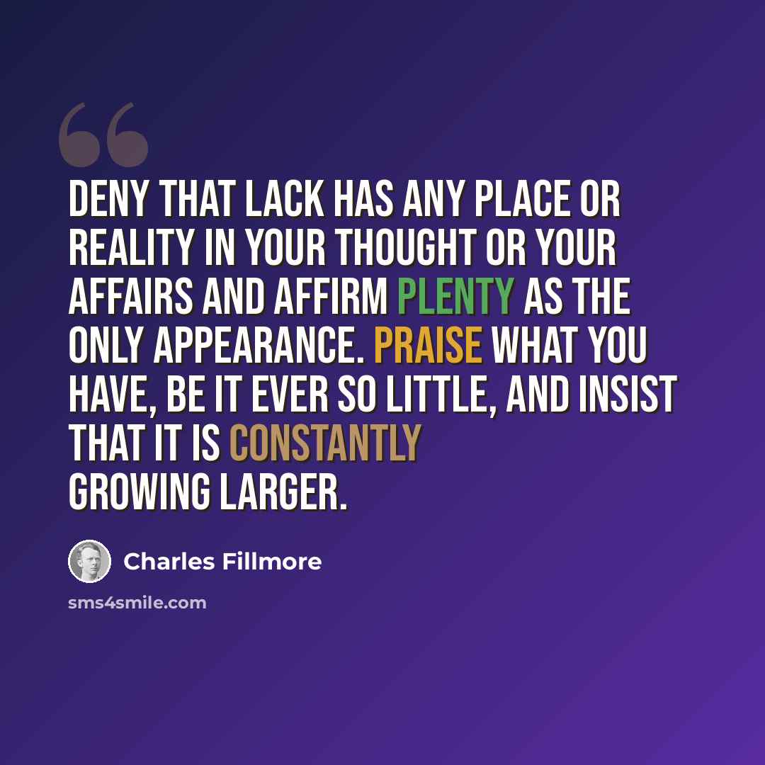 “Deny that lack has any place or reality in your thought or your affairs and affirm plenty as the only appearance. Praise what you have, be it ever so little, and insist that it is constantly growing larger.” quote by Charles Fillmore