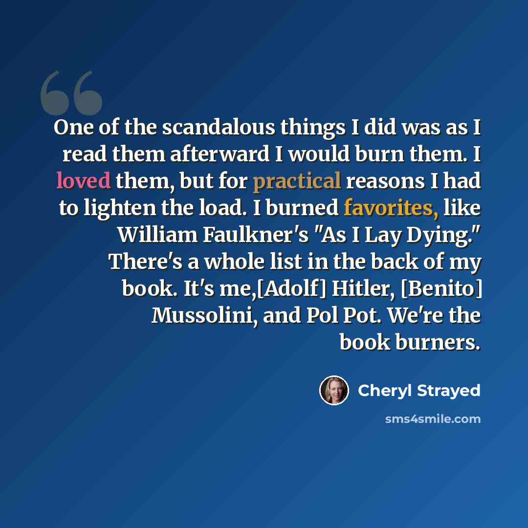 “One of the scandalous things I did was as I read them afterward I would burn them. I loved them, but for practical reasons I had to lighten the load. I burned favorites, like William Faulkner's "As I Lay Dying." There's a whole list in the back of my book. It's me,[Adolf] Hitler, [Benito]…” quote by Cheryl Strayed