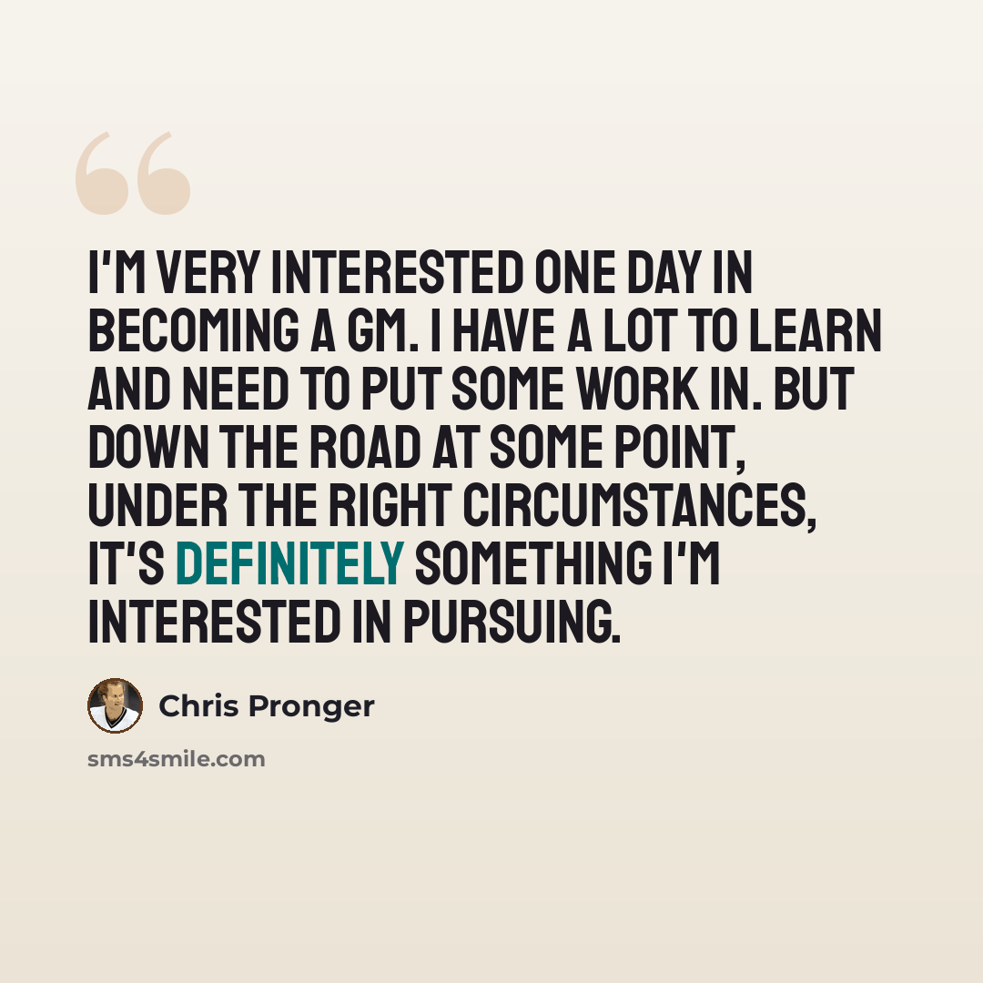 “I'm very interested one day in becoming a GM. I have a lot to learn and need to put some work in. But down the road at some point, under the right circumstances, it's definitely something I'm interested in pursuing.” quote by Chris Pronger