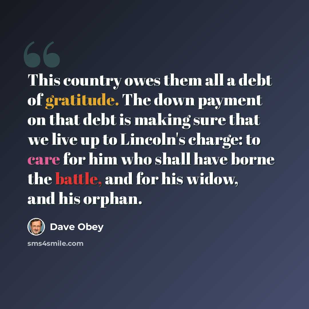“This country owes them all a debt of gratitude. The down payment on that debt is making sure that we live up to Lincoln's charge: to care for him who shall have borne the battle, and for his widow, and his orphan.” quote by Dave Obey