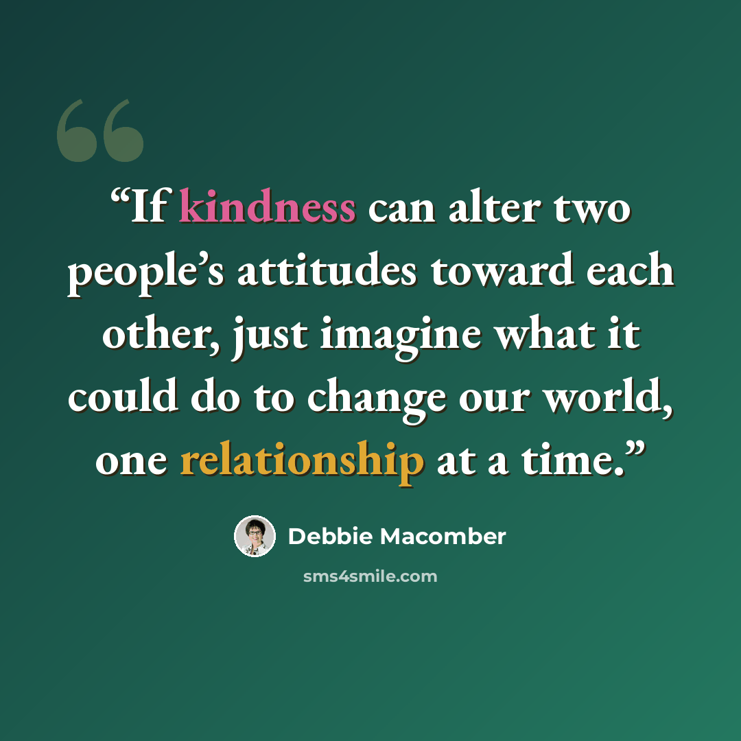 “If kindness can alter two people’s attitudes toward each other, just imagine what it could do to change our world, one relationship at a time.” quote by Debbie Macomber