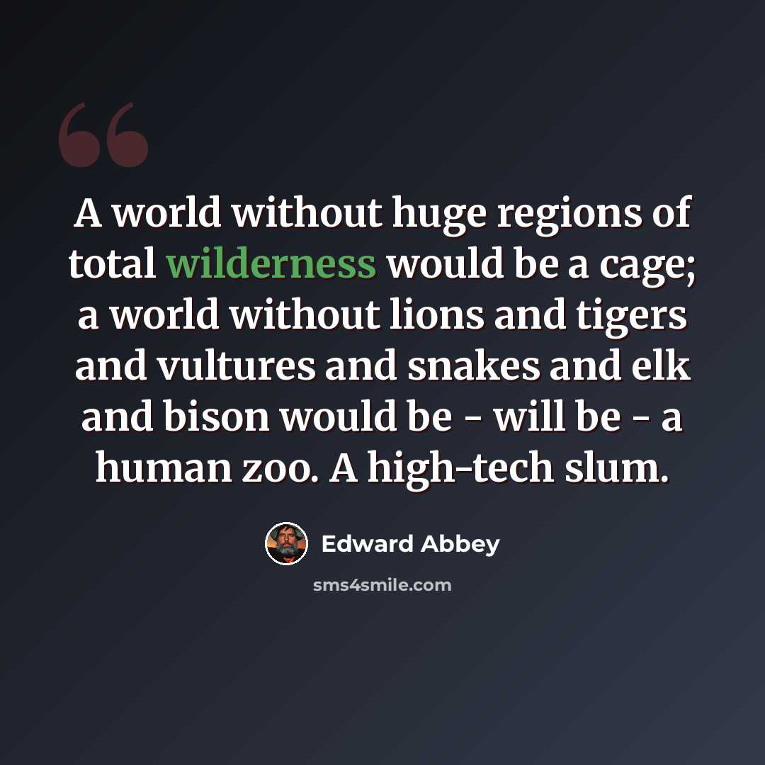 “A world without huge regions of total wilderness would be a cage; a world without lions and tigers and vultures and snakes and elk and bison would be - will be - a human zoo. A high-tech slum.” quote by Edward Abbey