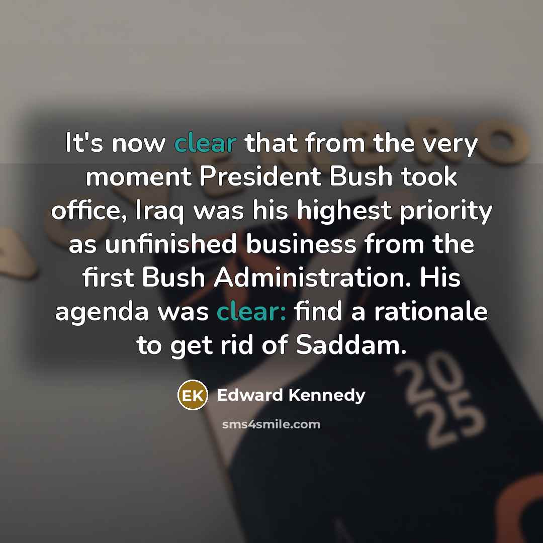 “It's now clear that from the very moment President Bush took office, Iraq was his highest priority as unfinished business from the first Bush Administration. His agenda was clear: find a rationale to get rid of Saddam.” quote by Edward Kennedy