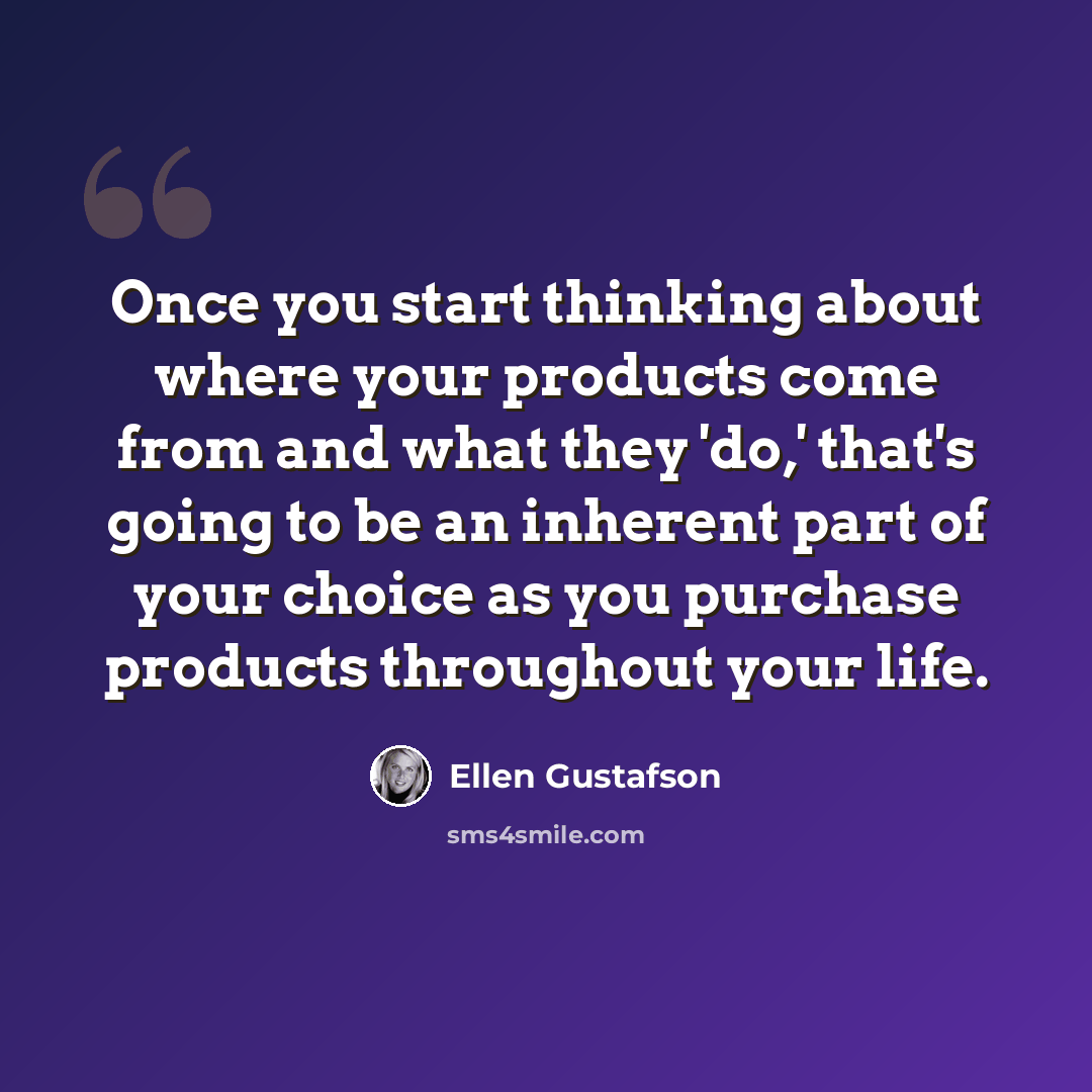 “Once you start thinking about where your products come from and what they 'do,' that's going to be an inherent part of your choice as you purchase products throughout your life.” quote by Ellen Gustafson