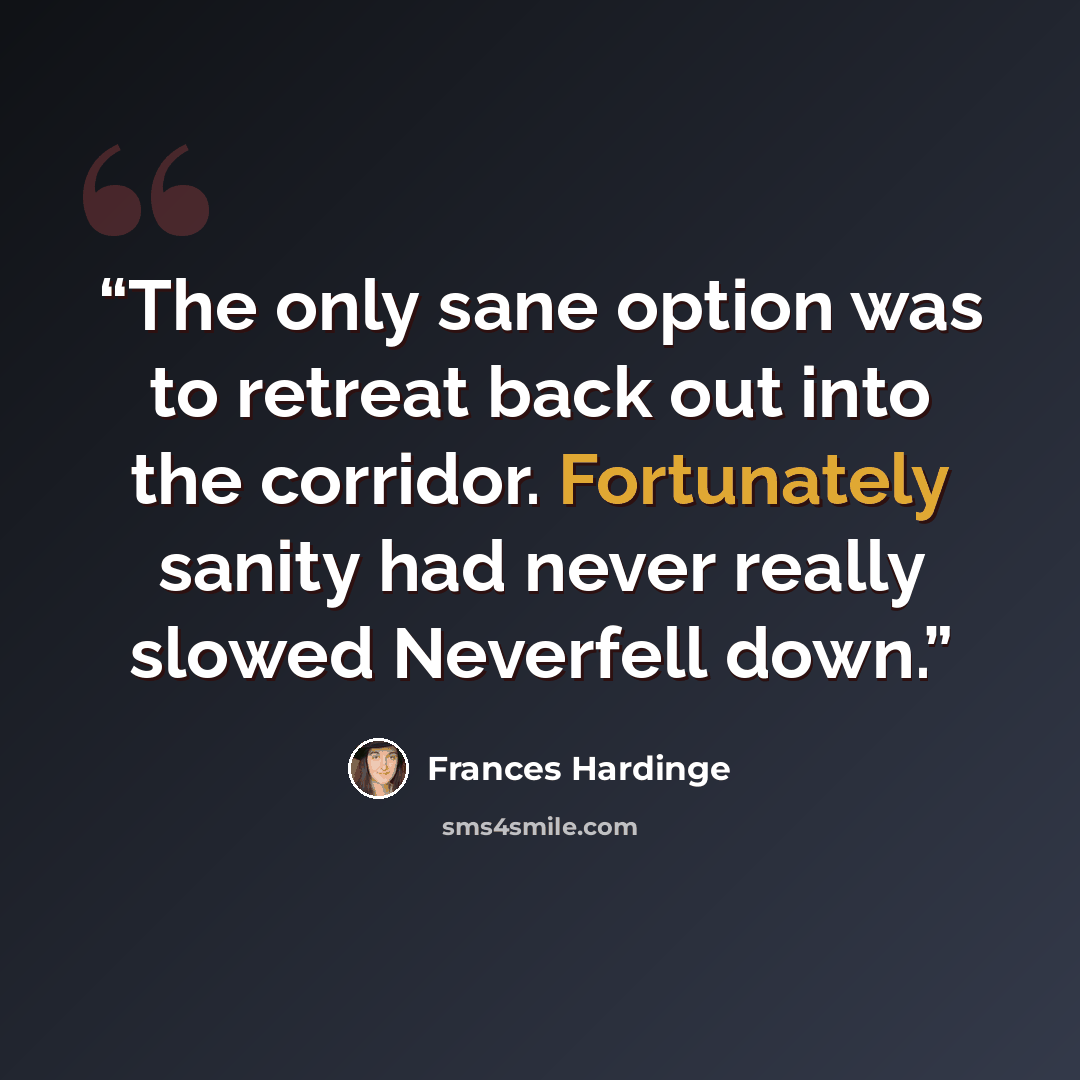 “The only sane option was to retreat back out into the corridor. Fortunately sanity had never really slowed Neverfell down.” quote by Frances Hardinge