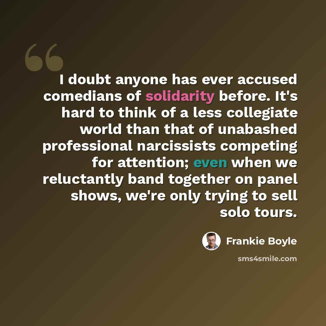 “I doubt anyone has ever accused comedians of solidarity before. It's hard to think of a less collegiate world than that of unabashed professional narcissists competing for attention; even when we reluctantly band together on panel shows, we're only trying to sell solo tours.” quote by Frankie Boyle