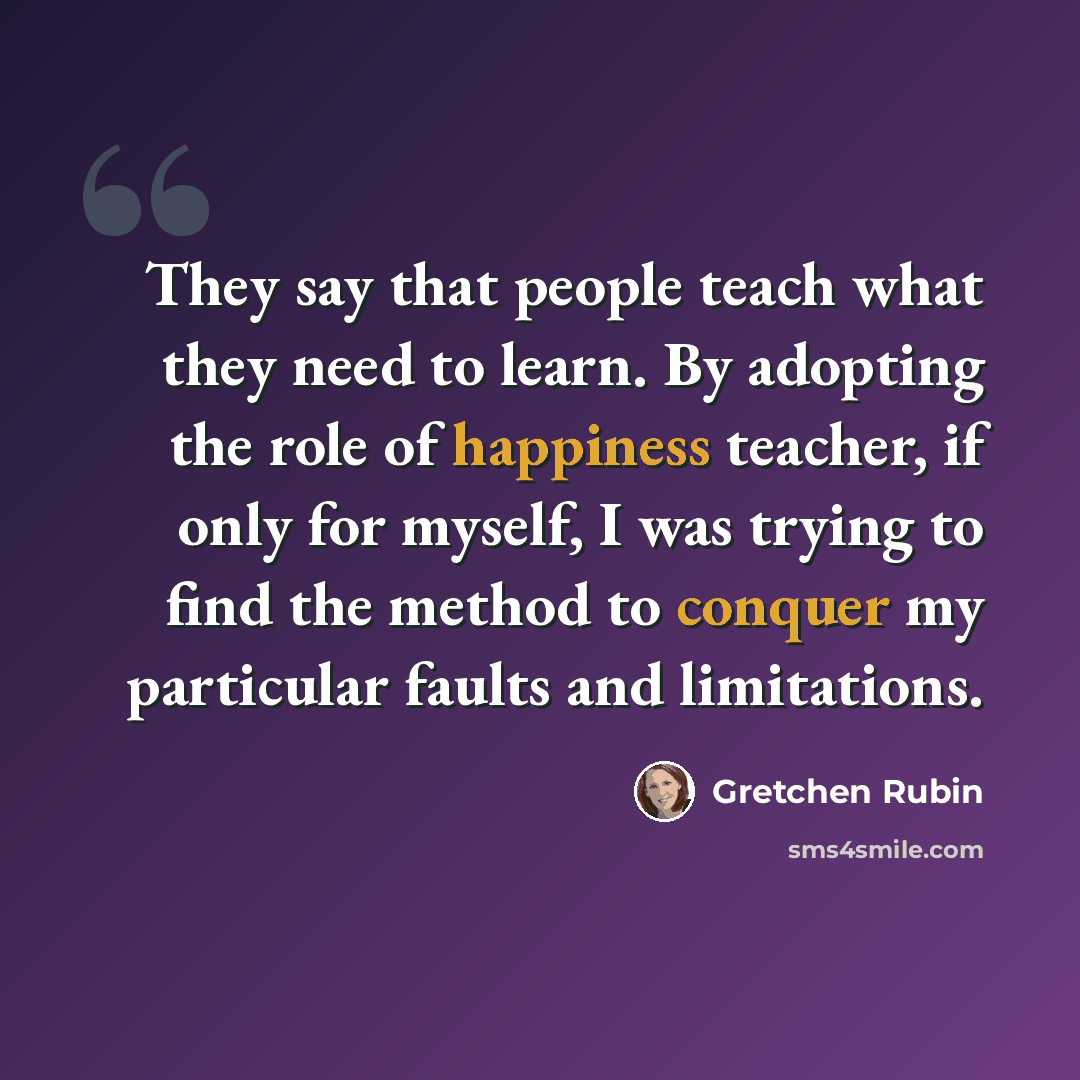 “They say that people teach what they need to learn. By adopting the role of happiness teacher, if only for myself, I was trying to find the method to conquer my particular faults and limitations.” quote by Gretchen Rubin