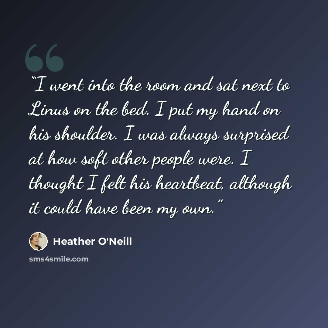 “I went into the room and sat next to Linus on the bed. I put my hand on his shoulder. I was always surprised at how soft other people were. I thought I felt his heartbeat, although it could have been my own.” quote by Heather O'Neill
