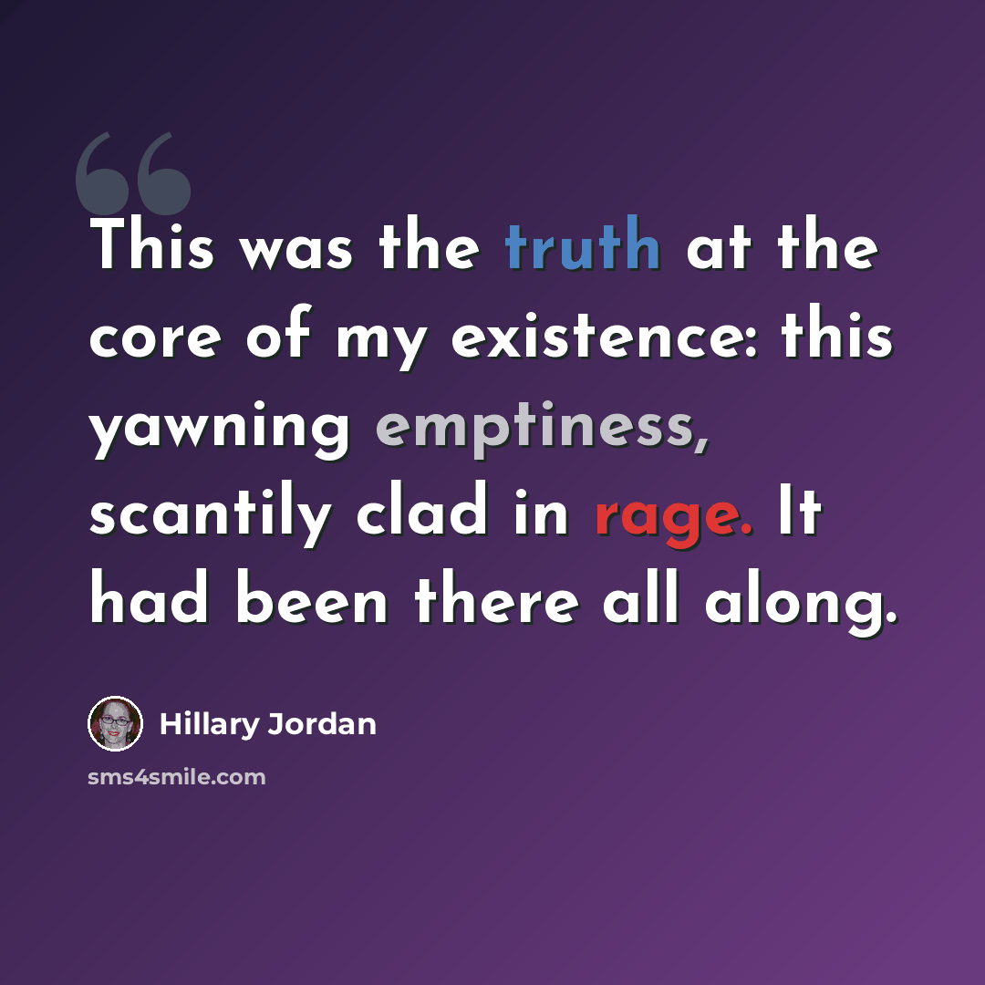 “This was the truth at the core of my existence: this yawning emptiness, scantily clad in rage. It had been there all along.” quote by Hillary Jordan