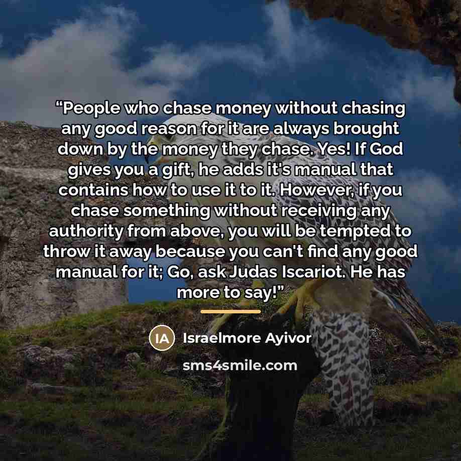“People who chase money without chasing any good reason for it are always brought down by the money they chase. Yes! If God gives you a gift, he adds it's manual that contains how to use it to it. However, if you chase something without receiving any authority from above, you will be tempted to…” quote by Israelmore Ayivor