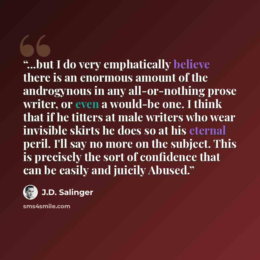 “...but I do very emphatically believe there is an enormous amount of the androgynous in any all-or-nothing prose writer, or even a would-be one. I think that if he titters at male writers who wear invisible skirts he does so at his eternal peril. I'll say no more on the subject. This is precisely…” quote by J.D. Salinger