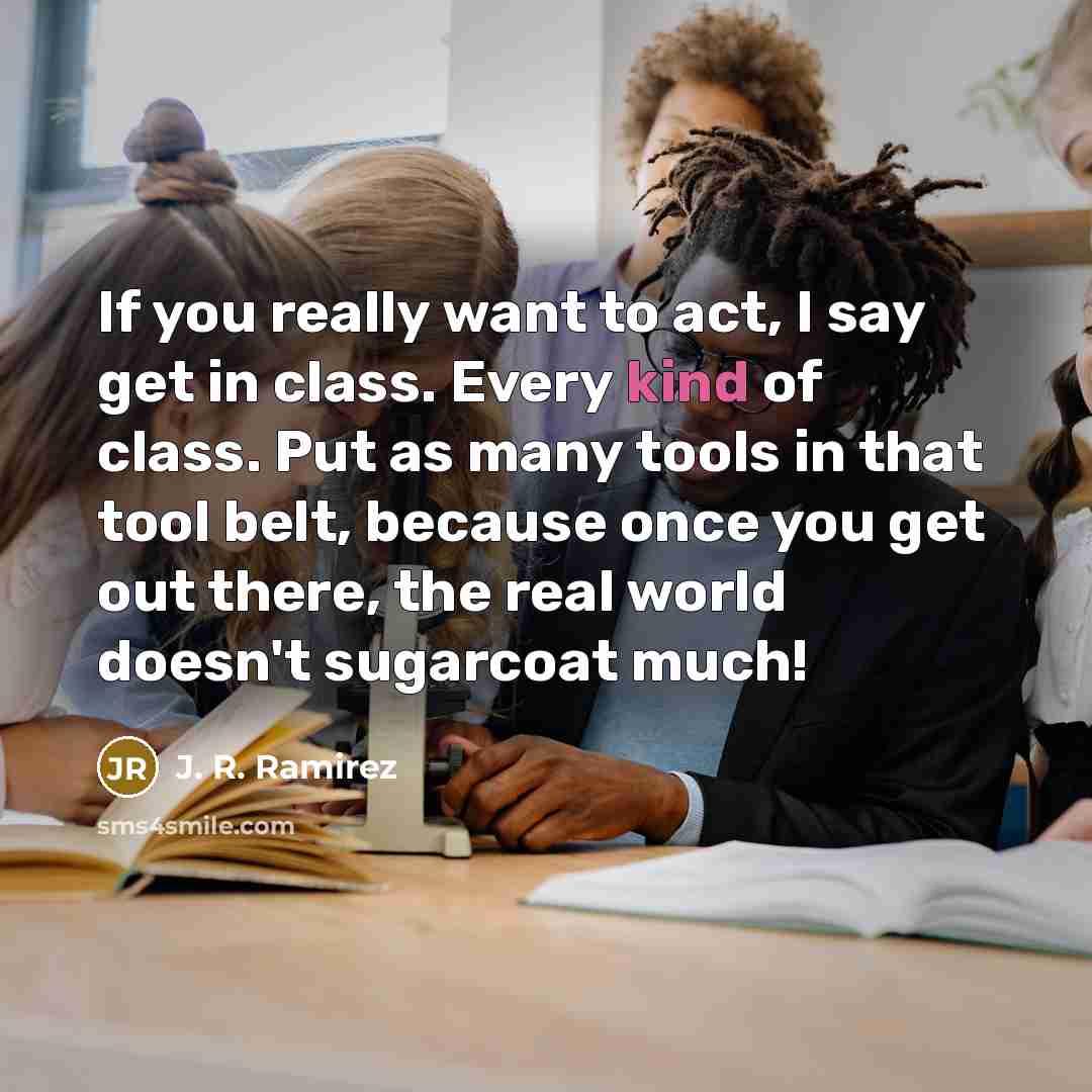 “If you really want to act, I say get in class. Every kind of class. Put as many tools in that tool belt, because once you get out there, the real world doesn't sugarcoat much!” quote by J. R. Ramirez