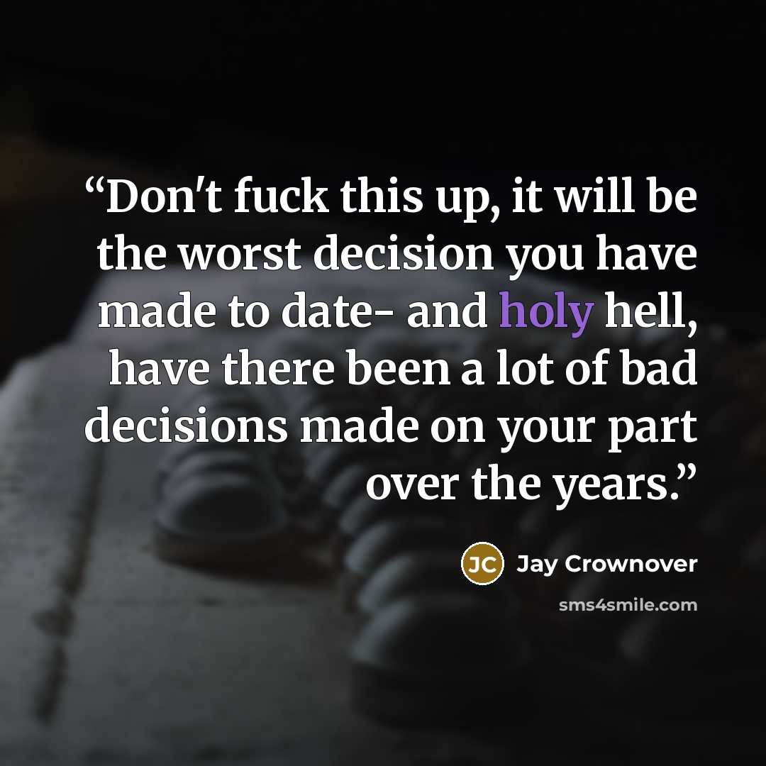 “Don't fuck this up, it will be the worst decision you have made to date- and holy hell, have there been a lot of bad decisions made on your part over the years.” quote by Jay Crownover