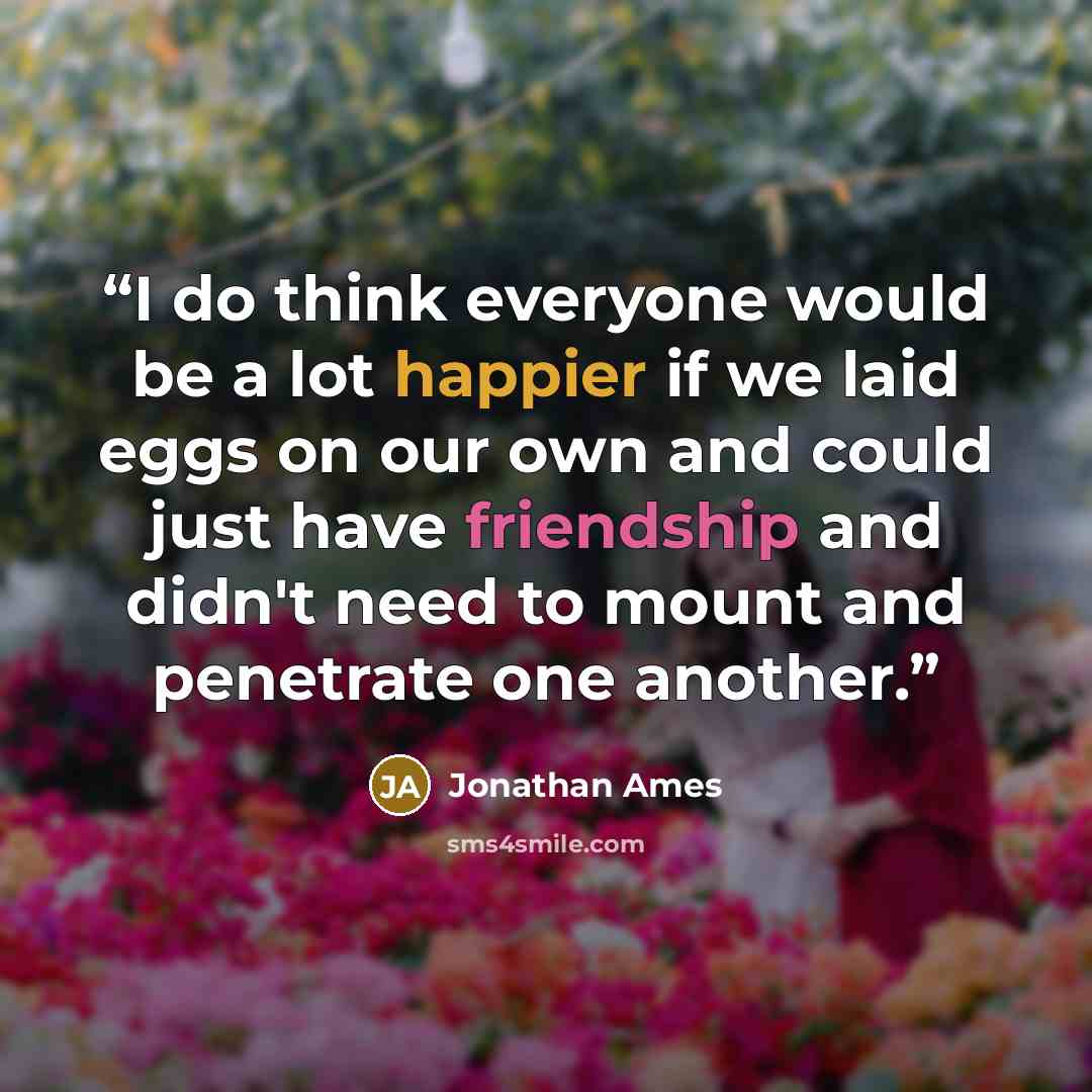 “I do think everyone would be a lot happier if we laid eggs on our own and could just have friendship and didn't need to mount and penetrate one another.” quote by Jonathan Ames