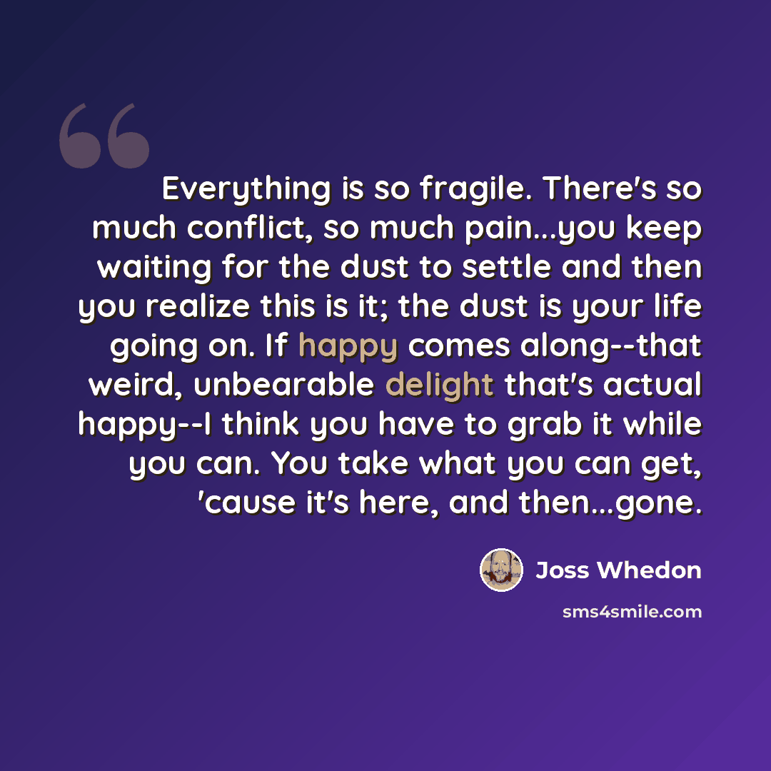 “Everything is so fragile. There's so much conflict, so much pain...you keep waiting for the dust to settle and then you realize this is it; the dust is your life going on. If happy comes along--that weird, unbearable delight that's actual happy--I think you have to grab it while you can. You take…” quote by Joss Whedon