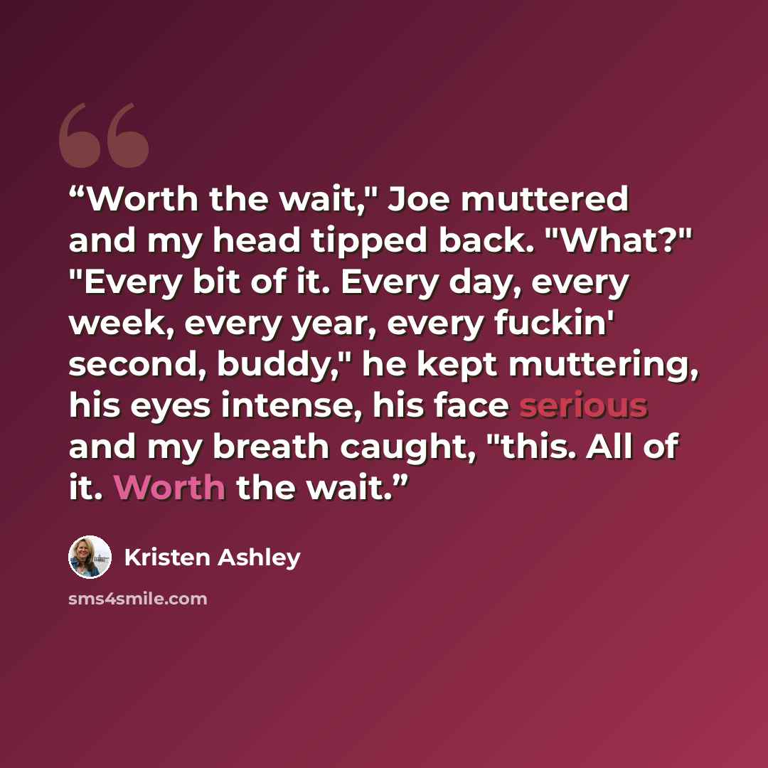 “Worth the wait," Joe muttered and my head tipped back. "What?" "Every bit of it. Every day, every week, every year, every fuckin' second, buddy," he kept muttering, his eyes intense, his face serious and my breath caught, "this. All of it. Worth the wait.” quote by Kristen Ashley
