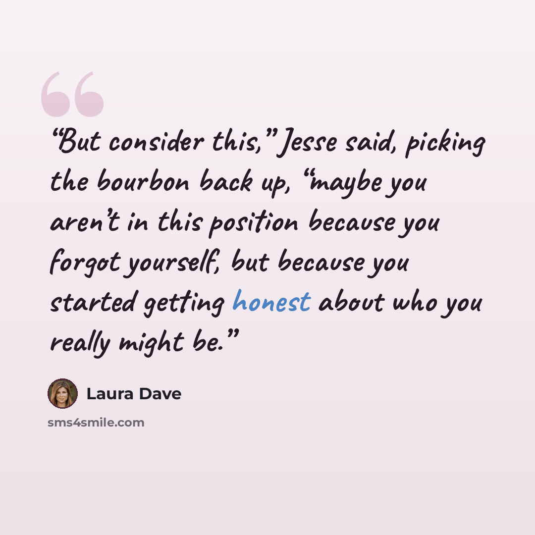 “But consider this,” Jesse said, picking the bourbon back up, “maybe you aren’t in this position because you forgot yourself, but because you started getting honest about who you really might be.” quote by Laura Dave