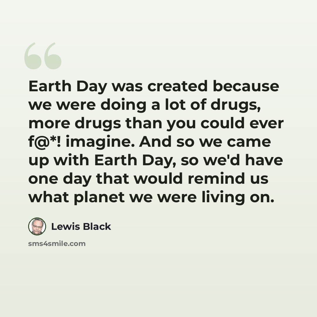 “Earth Day was created because we were doing a lot of drugs, more drugs than you could ever f@*! imagine. And so we came up with Earth Day, so we'd have one day that would remind us what planet we were living on.” quote by Lewis Black