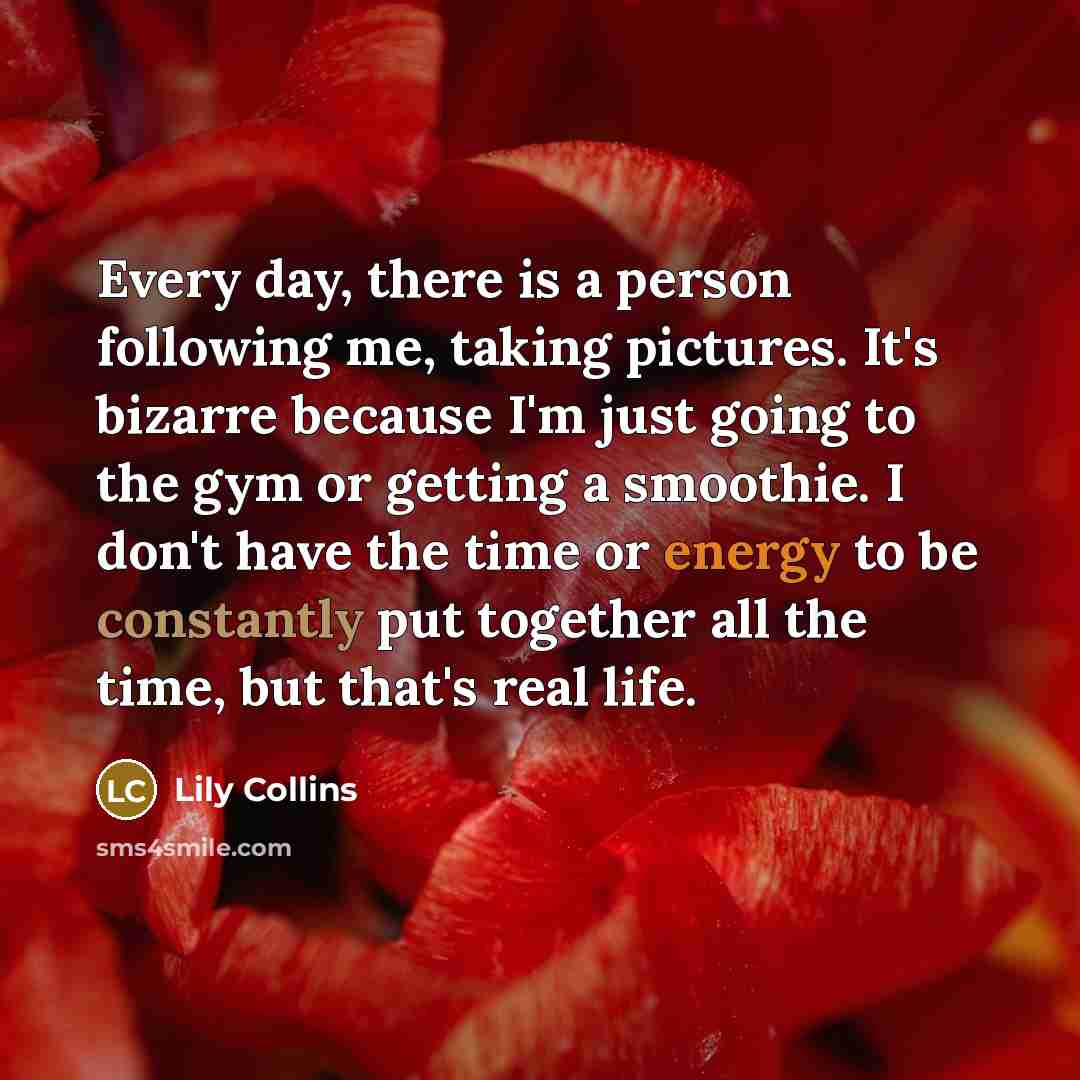 “Every day, there is a person following me, taking pictures. It's bizarre because I'm just going to the gym or getting a smoothie. I don't have the time or energy to be constantly put together all the time, but that's real life.” quote by Lily Collins