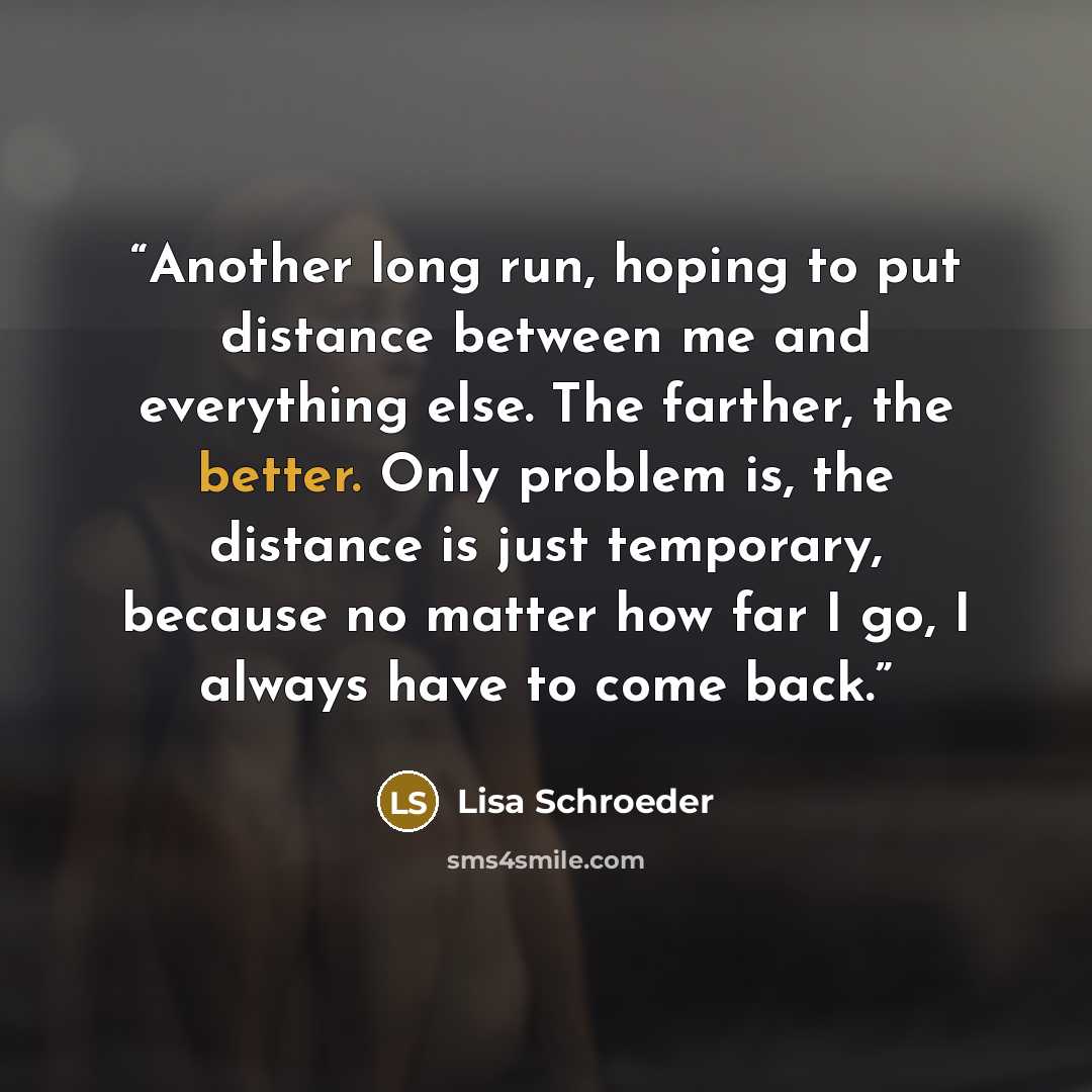 “Another long run, hoping to put distance between me and everything else. The farther, the better. Only problem is, the distance is just temporary, because no matter how far I go, I always have to come back.” quote by Lisa Schroeder