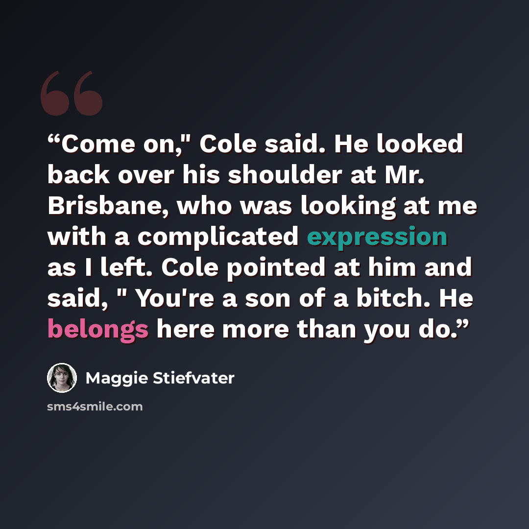 “Come on," Cole said. He looked back over his shoulder at Mr. Brisbane, who was looking at me with a complicated expression as I left. Cole pointed at him and said, " You're a son of a bitch. He belongs here more than you do.” quote by Maggie Stiefvater