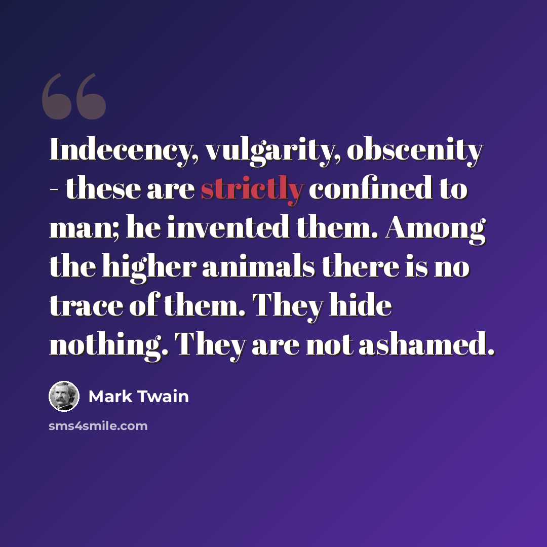 “Indecency, vulgarity, obscenity - these are strictly confined to man; he invented them. Among the higher animals there is no trace of them. They hide nothing. They are not ashamed.” quote by Mark Twain