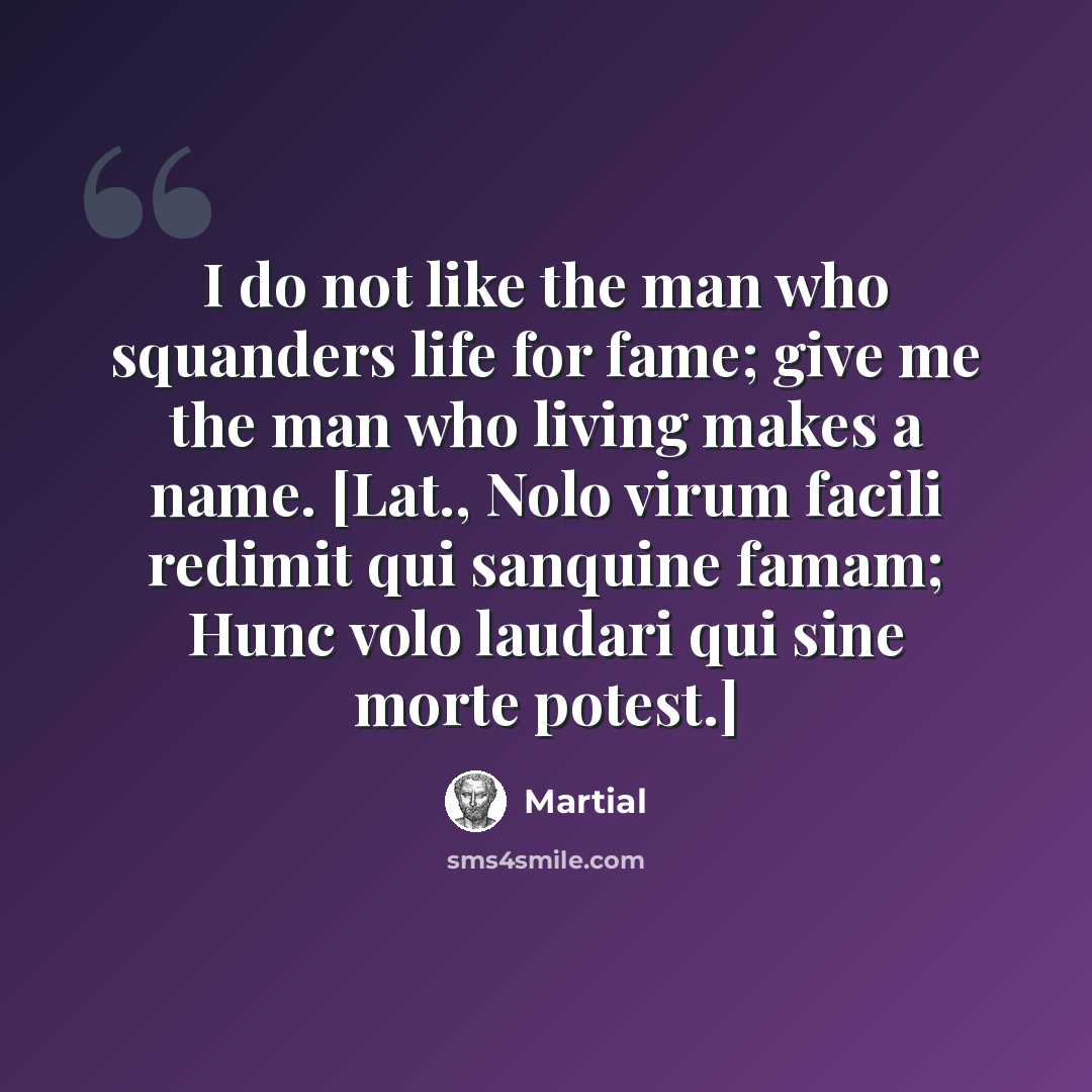“I do not like the man who squanders life for fame; give me the man who living makes a name. [Lat., Nolo virum facili redimit qui sanquine famam; Hunc volo laudari qui sine morte potest.]” quote by Martial