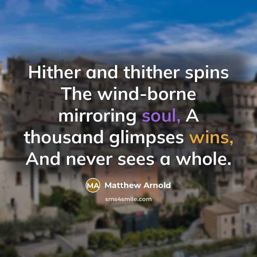 “Hither and thither spins The wind-borne mirroring soul, A thousand glimpses wins, And never sees a whole.” quote by Matthew Arnold