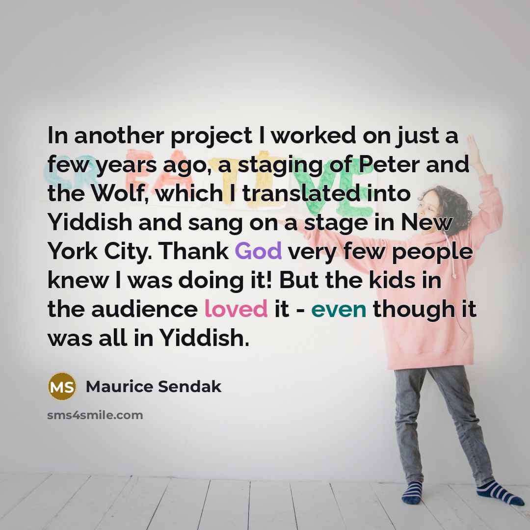 “In another project I worked on just a few years ago, a staging of Peter and the Wolf, which I translated into Yiddish and sang on a stage in New York City. Thank God very few people knew I was doing it! But the kids in the audience loved it - even though it was all in Yiddish.” quote by Maurice Sendak