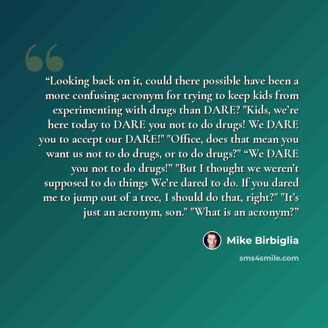 “Looking back on it, could there possible have been a more confusing acronym for trying to keep kids from experimenting with drugs than DARE? "Kids, we’re here today to DARE you not to do drugs! We DARE you to accept our DARE!" "Office, does that mean you want us not to do drugs, or to do drugs?"…” quote by Mike Birbiglia