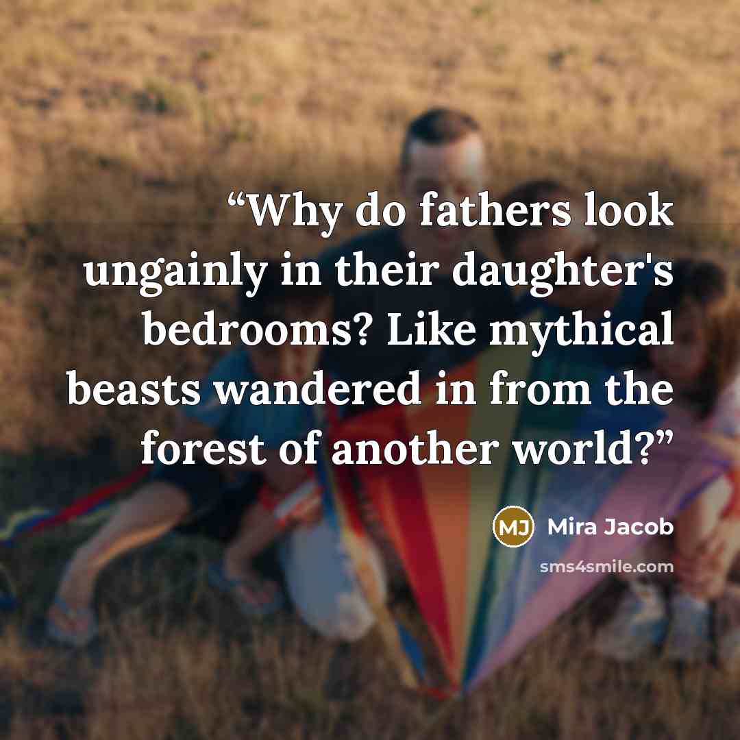 “Why do fathers look ungainly in their daughter's bedrooms? Like mythical beasts wandered in from the forest of another world?” quote by Mira Jacob
