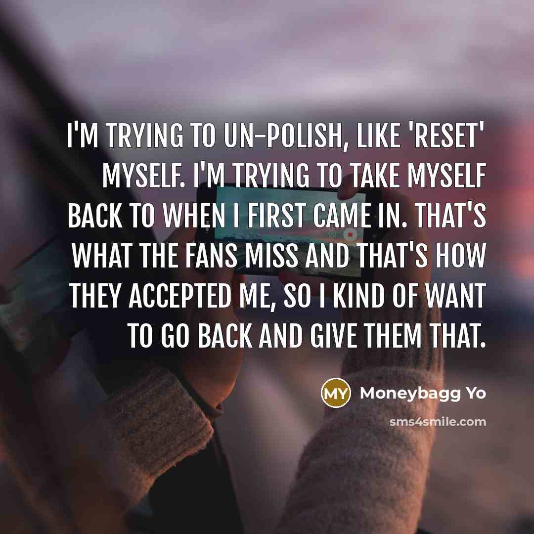 “I'm trying to un-polish, like 'reset' myself. I'm trying to take myself back to when I first came in. That's what the fans miss and that's how they accepted me, so I kind of want to go back and give them that.” quote by Moneybagg Yo