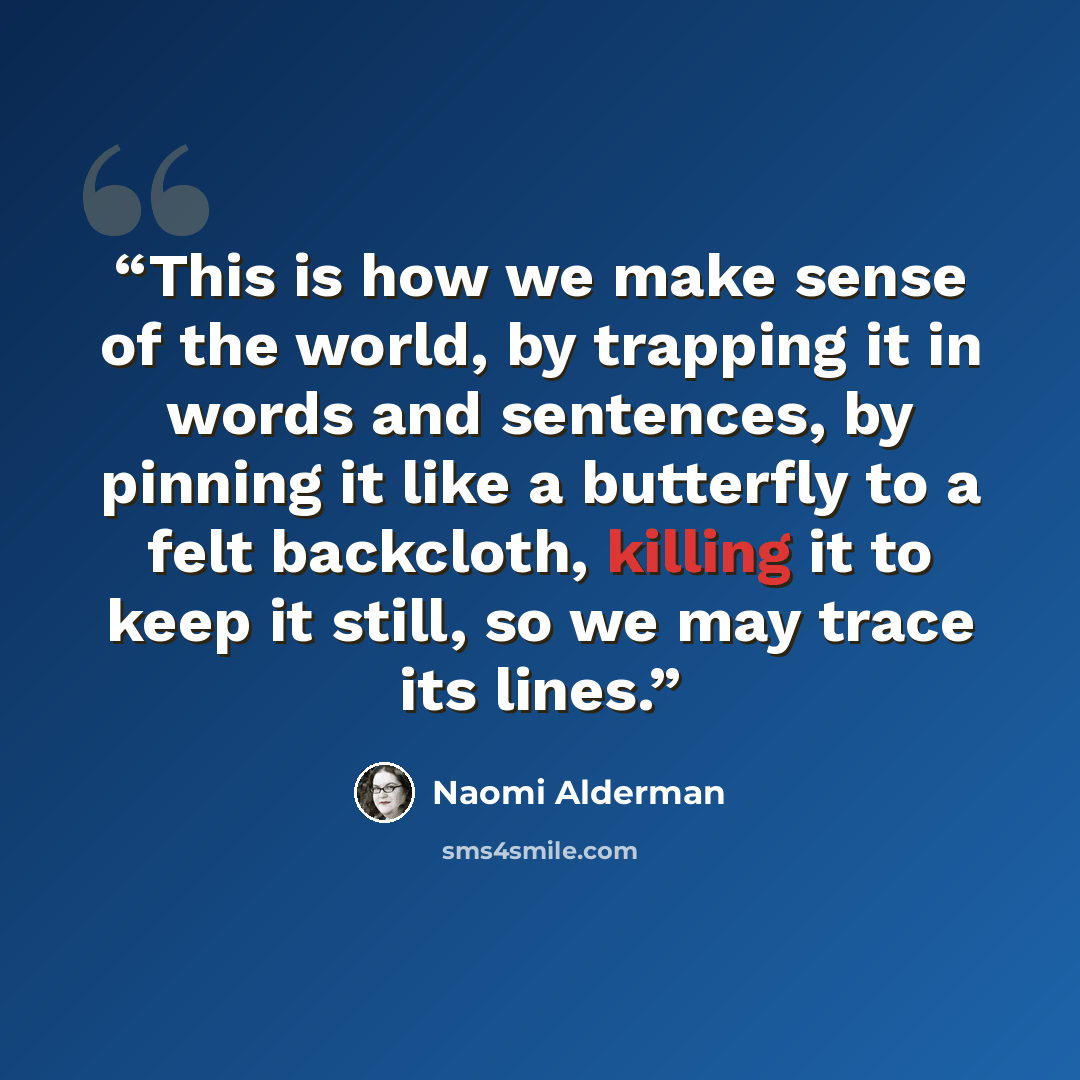 “This is how we make sense of the world, by trapping it in words and sentences, by pinning it like a butterfly to a felt backcloth, killing it to keep it still, so we may trace its lines.” quote by Naomi Alderman