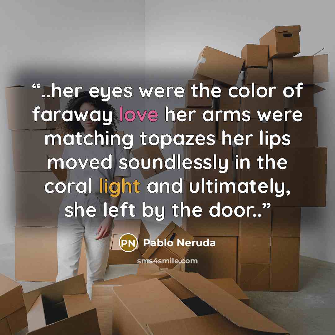 “..her eyes were the color of faraway love her arms were matching topazes her lips moved soundlessly in the coral light and ultimately, she left by the door..” quote by Pablo Neruda