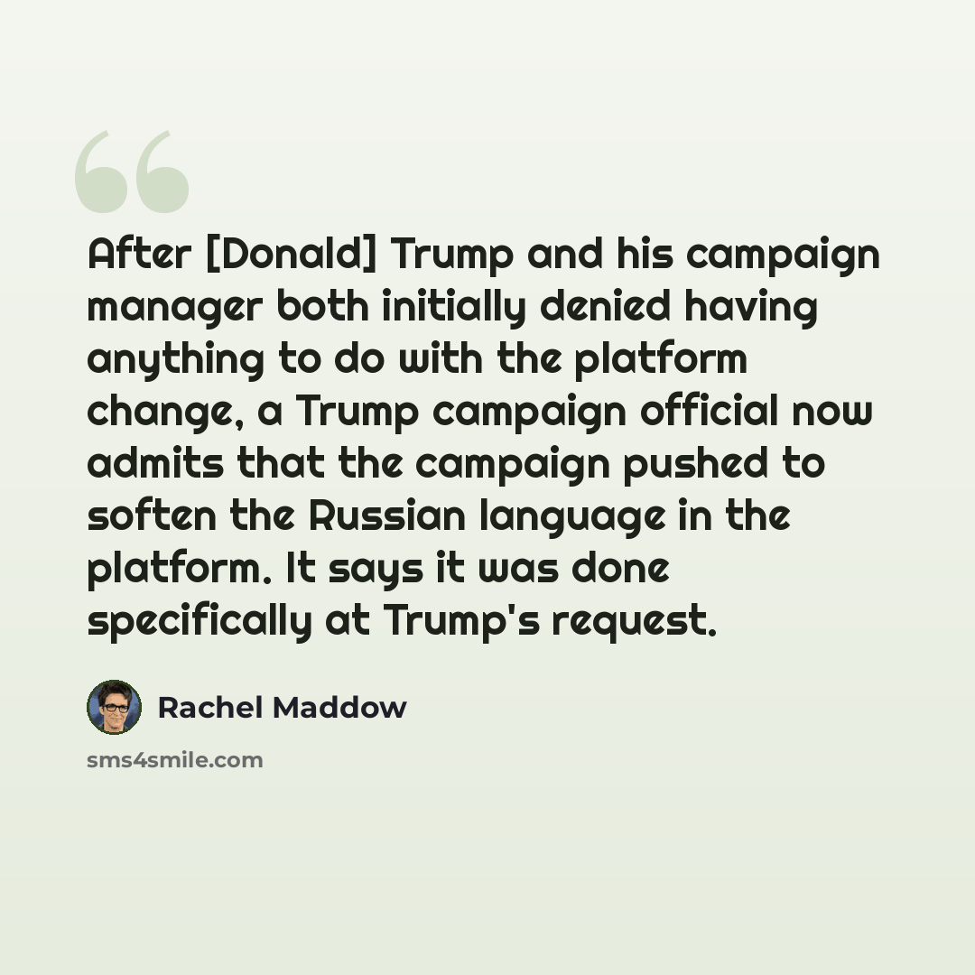 “After [Donald] Trump and his campaign manager both initially denied having anything to do with the platform change, a Trump campaign official now admits that the campaign pushed to soften the Russian language in the platform. It says it was done specifically at Trump's request.” quote by Rachel Maddow