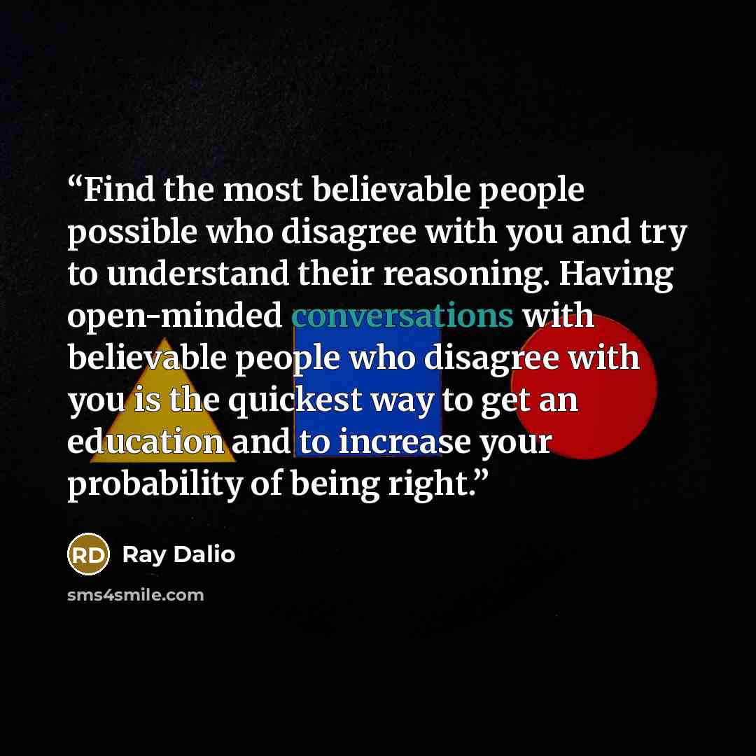 “Find the most believable people possible who disagree with you and try to understand their reasoning. Having open-minded conversations with believable people who disagree with you is the quickest way to get an education and to increase your probability of being right.” quote by Ray Dalio
