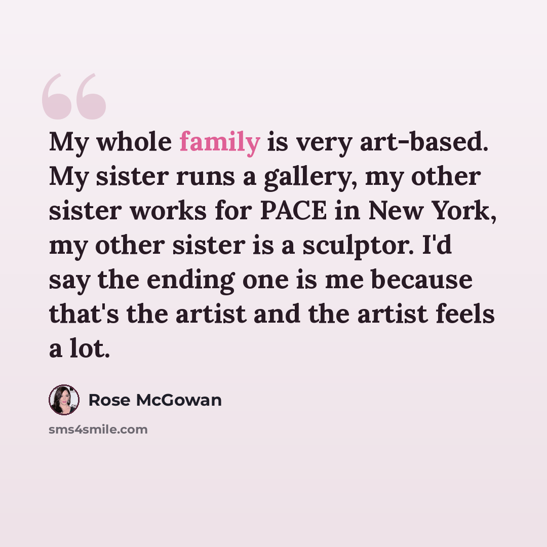 “My whole family is very art-based. My sister runs a gallery, my other sister works for PACE in New York, my other sister is a sculptor. I'd say the ending one is me because that's the artist and the artist feels a lot.” quote by Rose McGowan