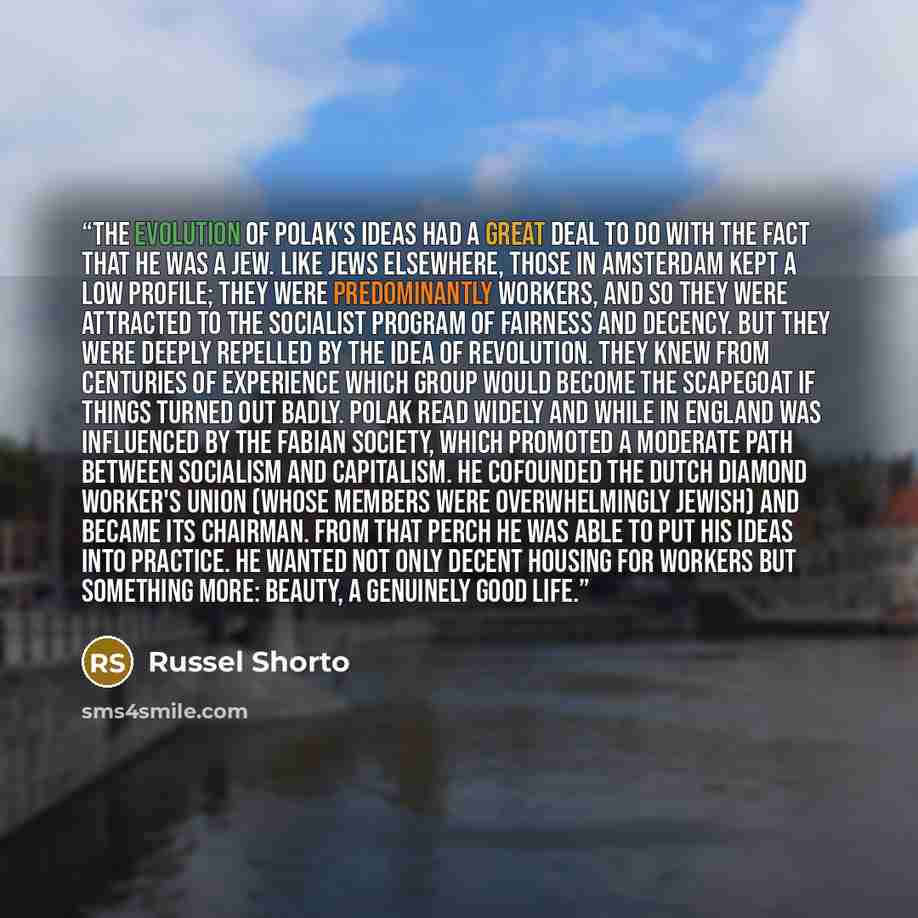 “The evolution of Polak's ideas had a great deal to do with the fact that he was a Jew. Like Jews elsewhere, those in Amsterdam kept a low profile; they were predominantly workers, and so they were attracted to the socialist program of fairness and decency. But they were deeply repelled by the idea…” quote by Russel Shorto